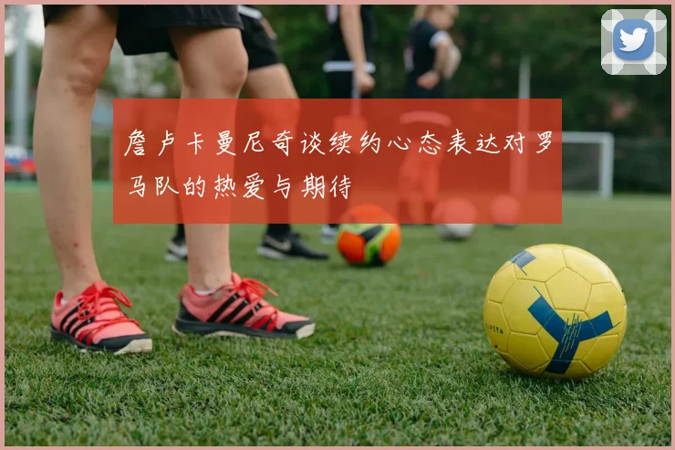 詹卢卡曼尼奇谈续约心态表达对罗马队的热爱与期待