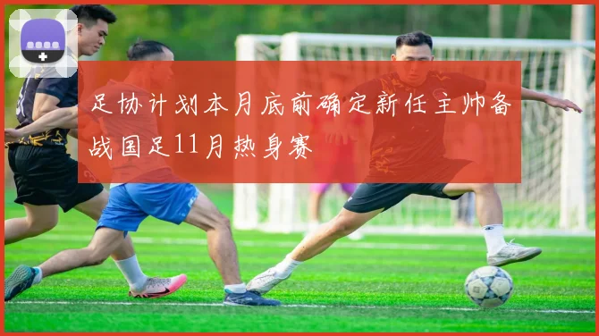 足协计划本月底前确定新任主帅备战国足11月热身赛