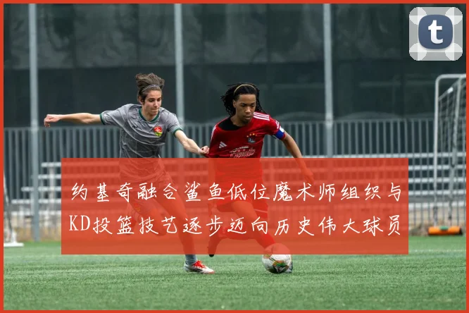 约基奇融合鲨鱼低位魔术师组织与KD投篮技艺逐步迈向历史伟大球员之路