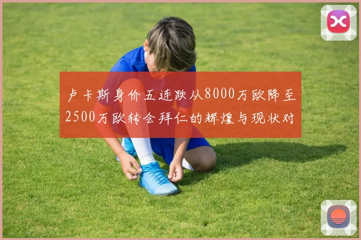 卢卡斯身价五连跌从8000万欧降至2500万欧转会拜仁的辉煌与现状对比