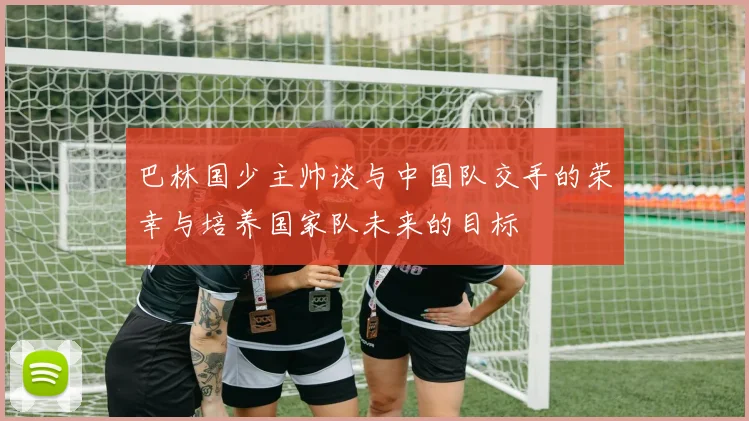 巴林国少主帅谈与中国队交手的荣幸与培养国家队未来的目标