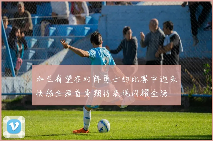 加兰有望在对阵勇士的比赛中迎来快船生涯首秀期待表现闪耀全场