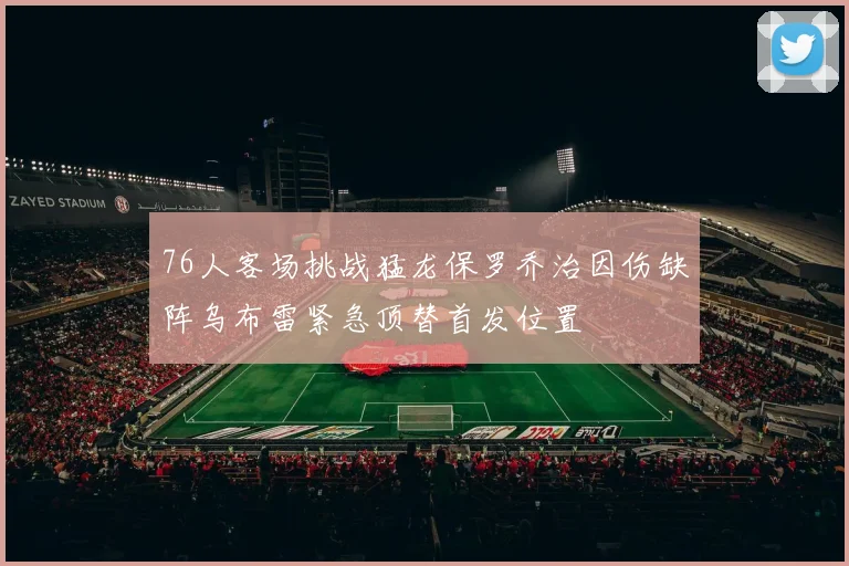 76人客场挑战猛龙保罗乔治因伤缺阵乌布雷紧急顶替首发位置
