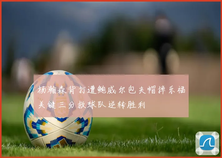 杨瀚森背打遭鲍威尔包夹帽掉乐福关键三分救球队逆转胜利