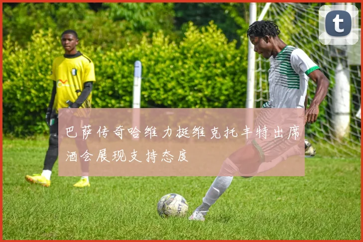巴萨传奇哈维力挺维克托丰特出席酒会展现支持态度