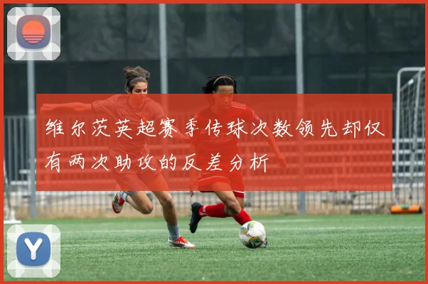 维尔茨英超赛季传球次数领先却仅有两次助攻的反差分析