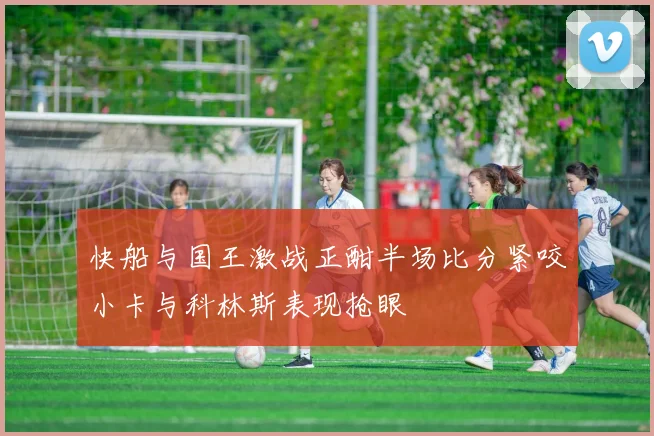 快船与国王激战正酣半场比分紧咬小卡与科林斯表现抢眼
