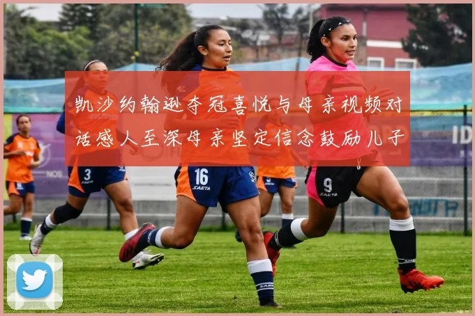 凯沙约翰逊夺冠喜悦与母亲视频对话感人至深母亲坚定信念鼓励儿子追梦