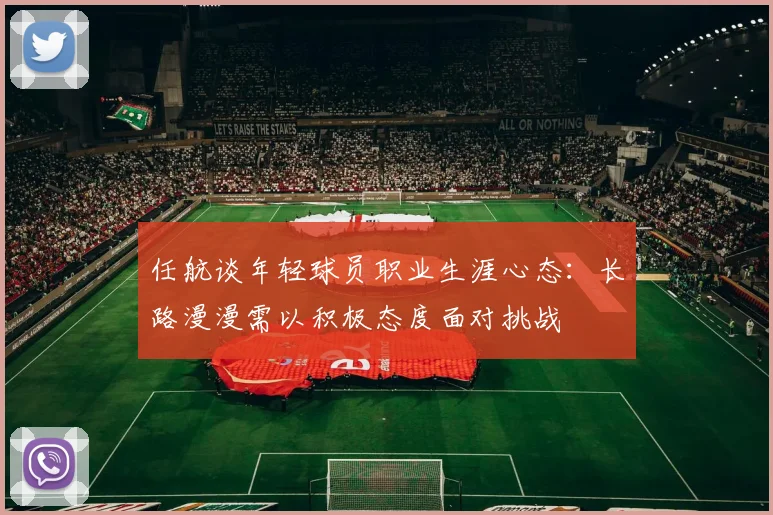 任航谈年轻球员职业生涯心态：长路漫漫需以积极态度面对挑战