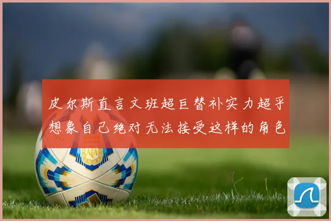 皮尔斯直言文班超巨替补实力超乎想象自己绝对无法接受这样的角色