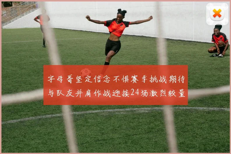 字母哥坚定信念不惧赛季挑战期待与队友并肩作战迎接24场激烈较量