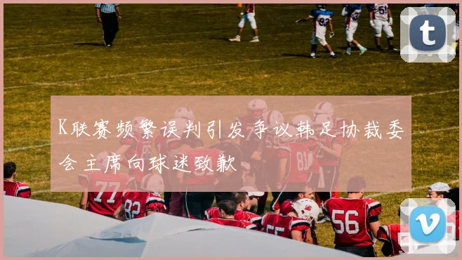 K联赛频繁误判引发争议韩足协裁委会主席向球迷致歉