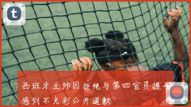 西班牙主帅因拒绝与第四官员握手感到不光彩公开道歉