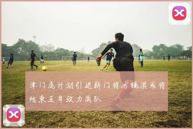 津门虎计划引进新门将方镜淇或将结束五年效力离队