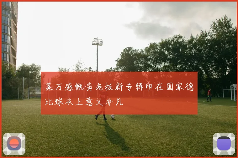 莱万感慨黄老板新专辑印在国家德比球衣上意义非凡