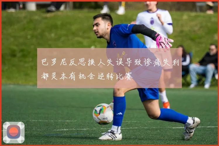 巴罗尼反思换人失误导致惨痛失利都灵本有机会逆转比赛