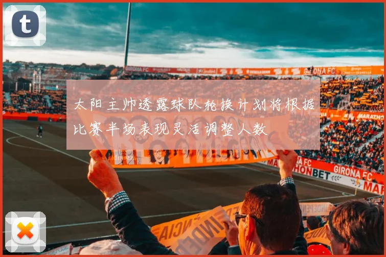 太阳主帅透露球队轮换计划将根据比赛半场表现灵活调整人数