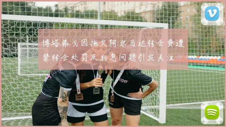 博塔弗戈因拖欠阿尔马达转会费遭禁转会处罚及利息问题引发关注