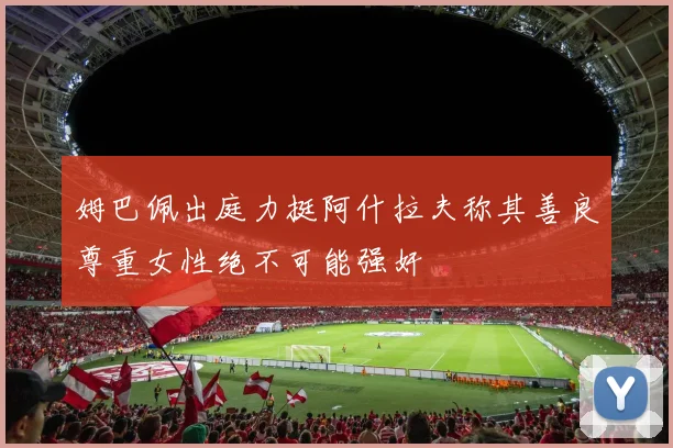 姆巴佩出庭力挺阿什拉夫称其善良尊重女性绝不可能强奸