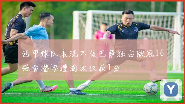 西甲球队表现不佳巴萨独占欧冠16强黄潜惨遭淘汰仅获1分
