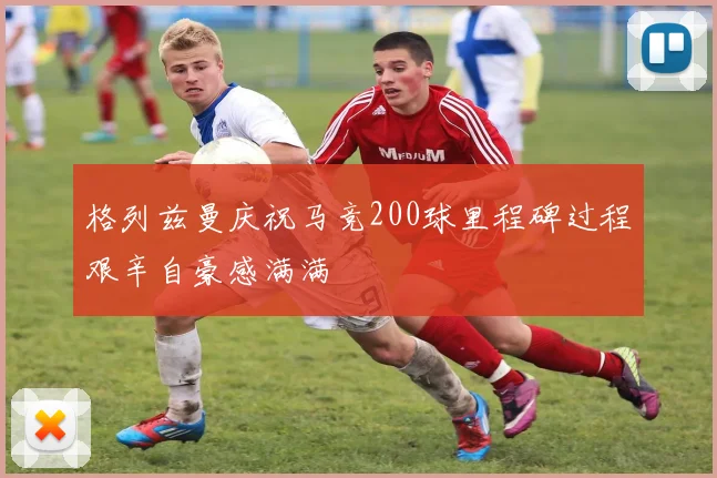 格列兹曼庆祝马竞200球里程碑过程艰辛自豪感满满