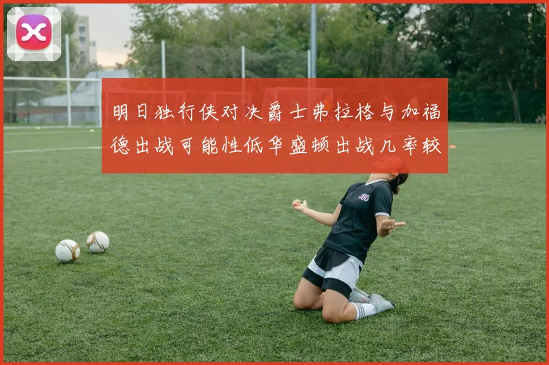 明日独行侠对决爵士弗拉格与加福德出战可能性低华盛顿出战几率较高