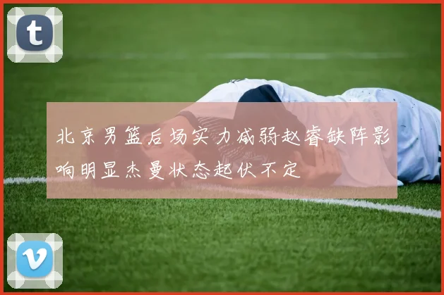 北京男篮后场实力减弱赵睿缺阵影响明显杰曼状态起伏不定