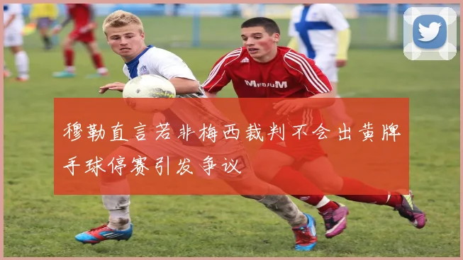 穆勒直言若非梅西裁判不会出黄牌手球停赛引发争议