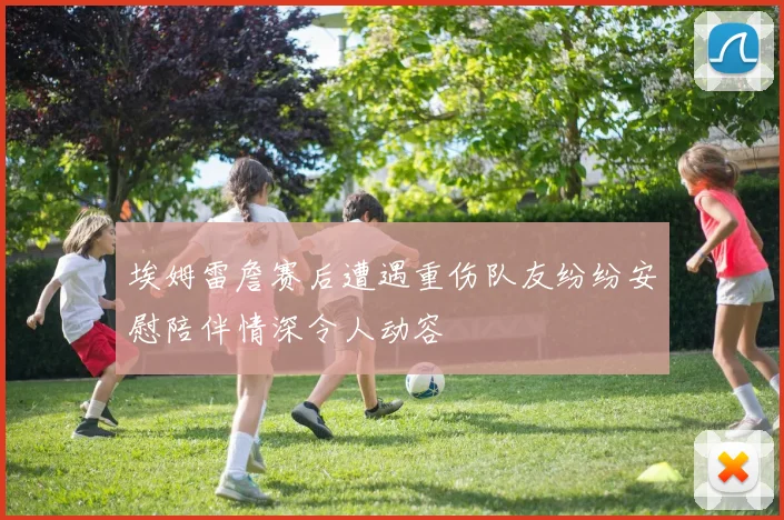 埃姆雷詹赛后遭遇重伤队友纷纷安慰陪伴情深令人动容