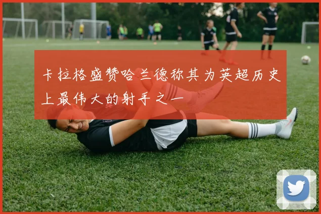 卡拉格盛赞哈兰德称其为英超历史上最伟大的射手之一