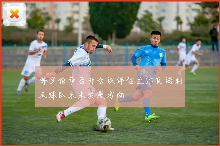 佛罗伦萨召开会议评估主帅瓦诺利及球队未来发展方向