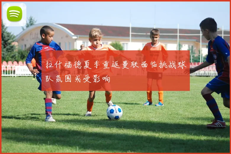 拉什福德夏季重返曼联面临挑战球队氛围或受影响