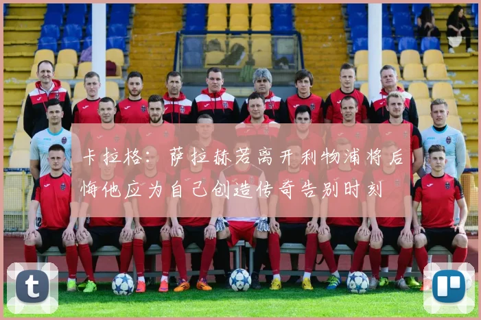 卡拉格：萨拉赫若离开利物浦将后悔他应为自己创造传奇告别时刻