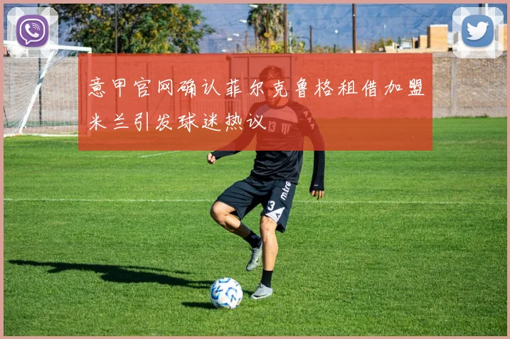 意甲官网确认菲尔克鲁格租借加盟米兰引发球迷热议