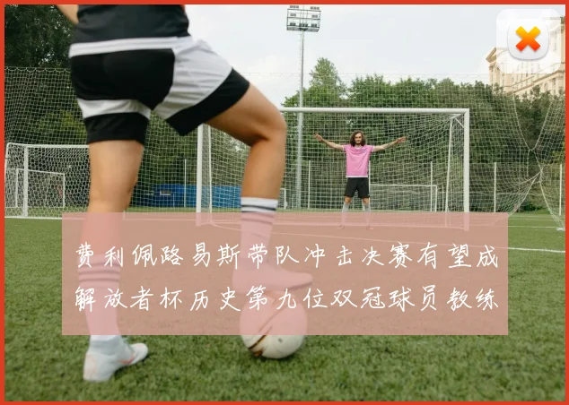 费利佩路易斯带队冲击决赛有望成解放者杯历史第九位双冠球员教练