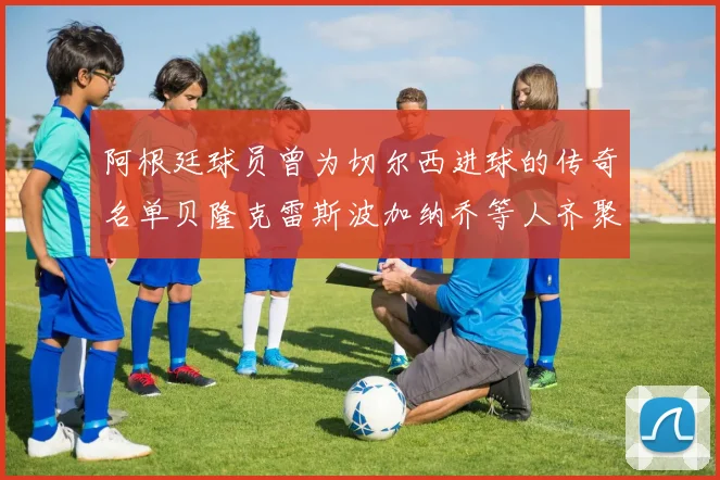 阿根廷球员曾为切尔西进球的传奇名单贝隆克雷斯波加纳乔等人齐聚
