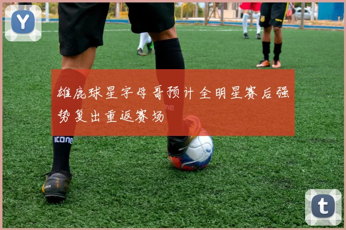 雄鹿球星字母哥预计全明星赛后强势复出重返赛场