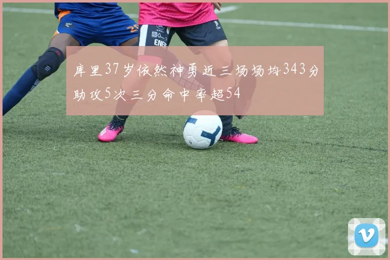 库里37岁依然神勇近三场场均343分助攻5次三分命中率超54