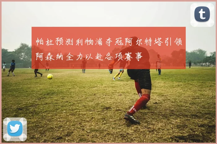 帕杜预测利物浦夺冠阿尔特塔引领阿森纳全力以赴各项赛事