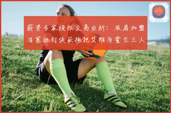 薪资专家模拟交易分析：浓眉加盟活塞独行侠获拖把艾维与霍兰三人组合