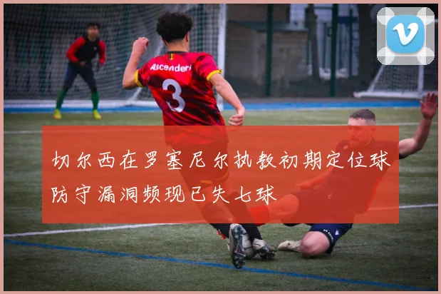 切尔西在罗塞尼尔执教初期定位球防守漏洞频现已失七球