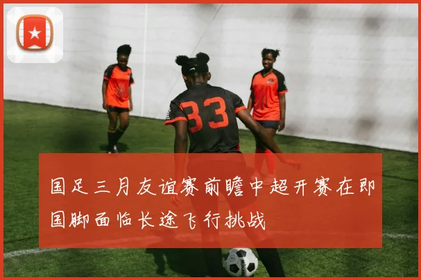 国足三月友谊赛前瞻中超开赛在即国脚面临长途飞行挑战
