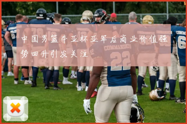 中国男篮夺亚杯亚军后商业价值强势回升引发关注