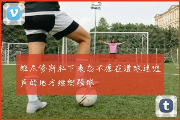 维尼修斯私下表态不愿在遭球迷嘘声的地方继续踢球